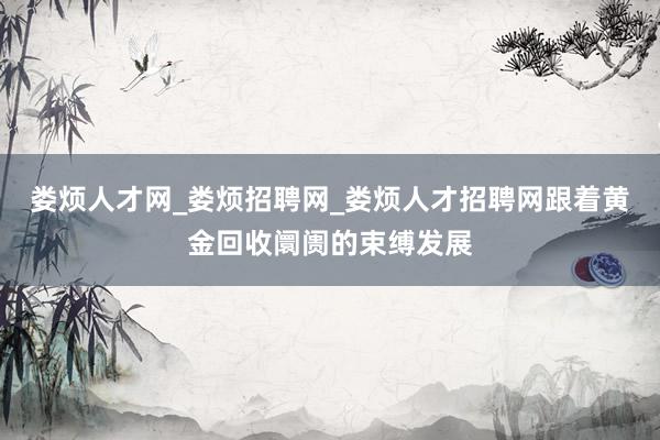 娄烦人才网_娄烦招聘网_娄烦人才招聘网跟着黄金回收阛阓的束缚发展